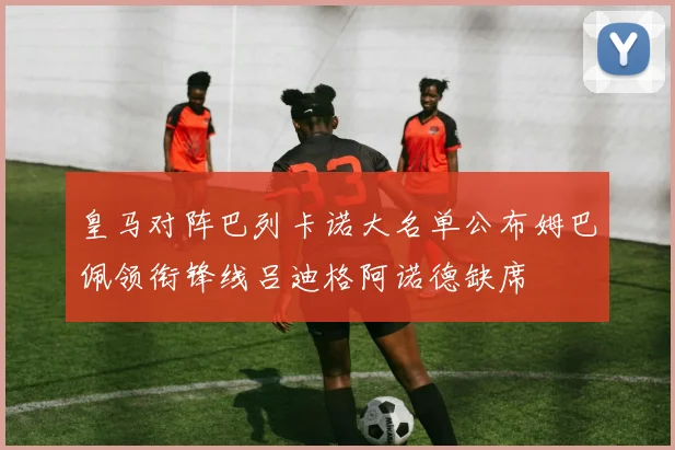 皇马对阵巴列卡诺大名单公布姆巴佩领衔锋线吕迪格阿诺德缺席