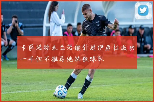 卡萨诺称米兰若能引进伊劳拉成功一半但不推荐他执教球队