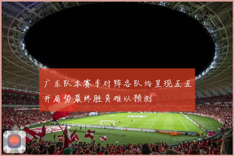广东队本赛季对阵各队均呈现五五开局势最终胜负难以预测