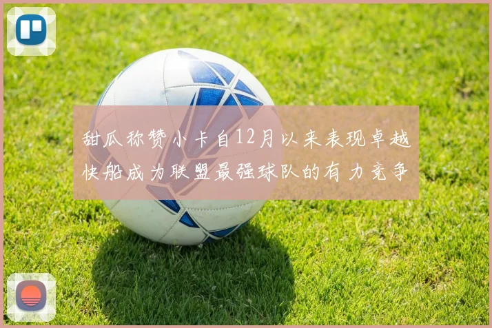 甜瓜称赞小卡自12月以来表现卓越快船成为联盟最强球队的有力竞争者