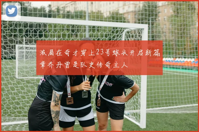 浓眉在奇才穿上23号球衣开启新篇章乔丹曾是队史传奇主人