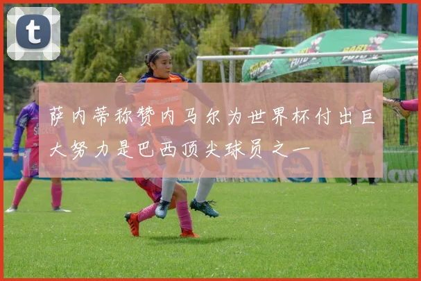 萨内蒂称赞内马尔为世界杯付出巨大努力是巴西顶尖球员之一