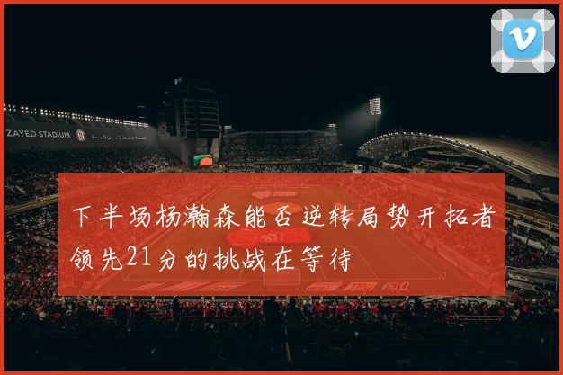 下半场杨瀚森能否逆转局势开拓者领先21分的挑战在等待