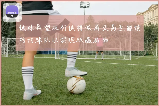 铁林希望独行侠将浓眉交易至能续约的球队以实现双赢局面