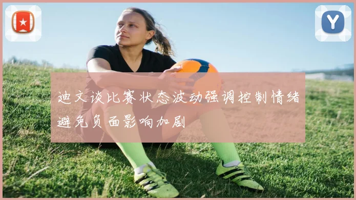 迪文谈比赛状态波动强调控制情绪避免负面影响加剧