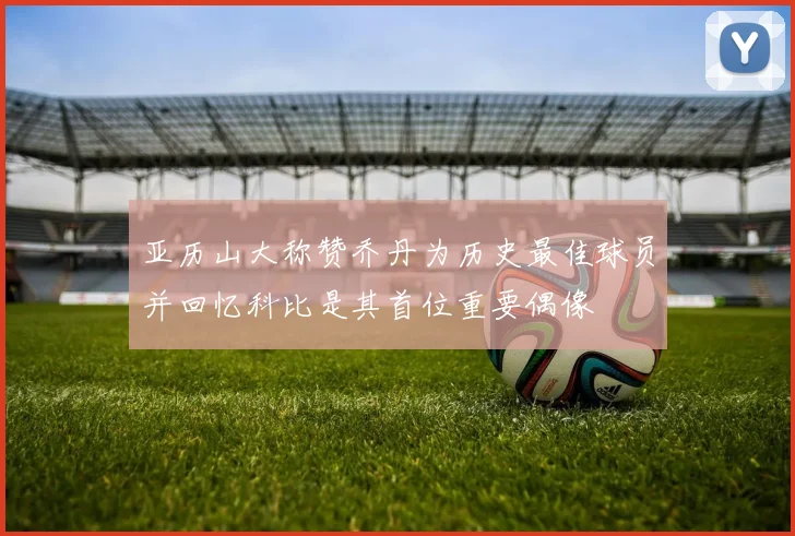亚历山大称赞乔丹为历史最佳球员并回忆科比是其首位重要偶像
